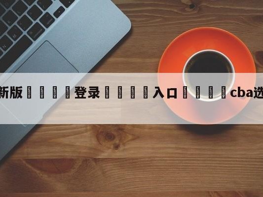 💦最新版🎋登录🍌入口🚄cba选秀顺位如何决定热