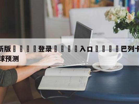 💦最新版🎋登录🍌入口🚄巴列卡诺vs毕尔巴鄂竞技大小球预测